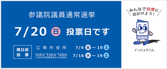 参議院議員通常選挙　7月20日（日曜日）投票日です。　期日前投票：江南市役所7月4日（金曜日）～19日（土曜日）、toko⁺toko⁼labo（江南市布袋駅東複合公共施設）7月16日（水曜日）～19日（土曜日）